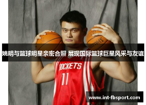 姚明与篮球明星亲密合照 展现国际篮球巨星风采与友谊