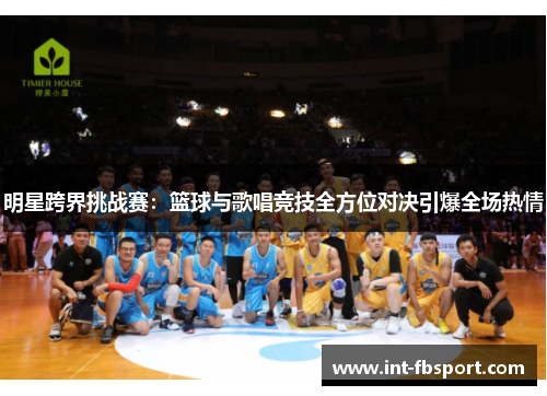 明星跨界挑战赛：篮球与歌唱竞技全方位对决引爆全场热情