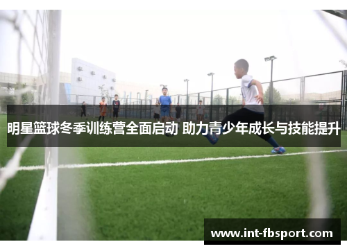 明星篮球冬季训练营全面启动 助力青少年成长与技能提升