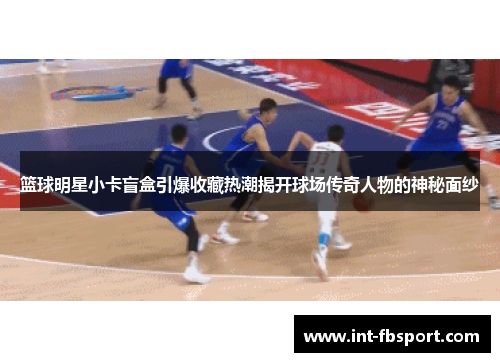 篮球明星小卡盲盒引爆收藏热潮揭开球场传奇人物的神秘面纱